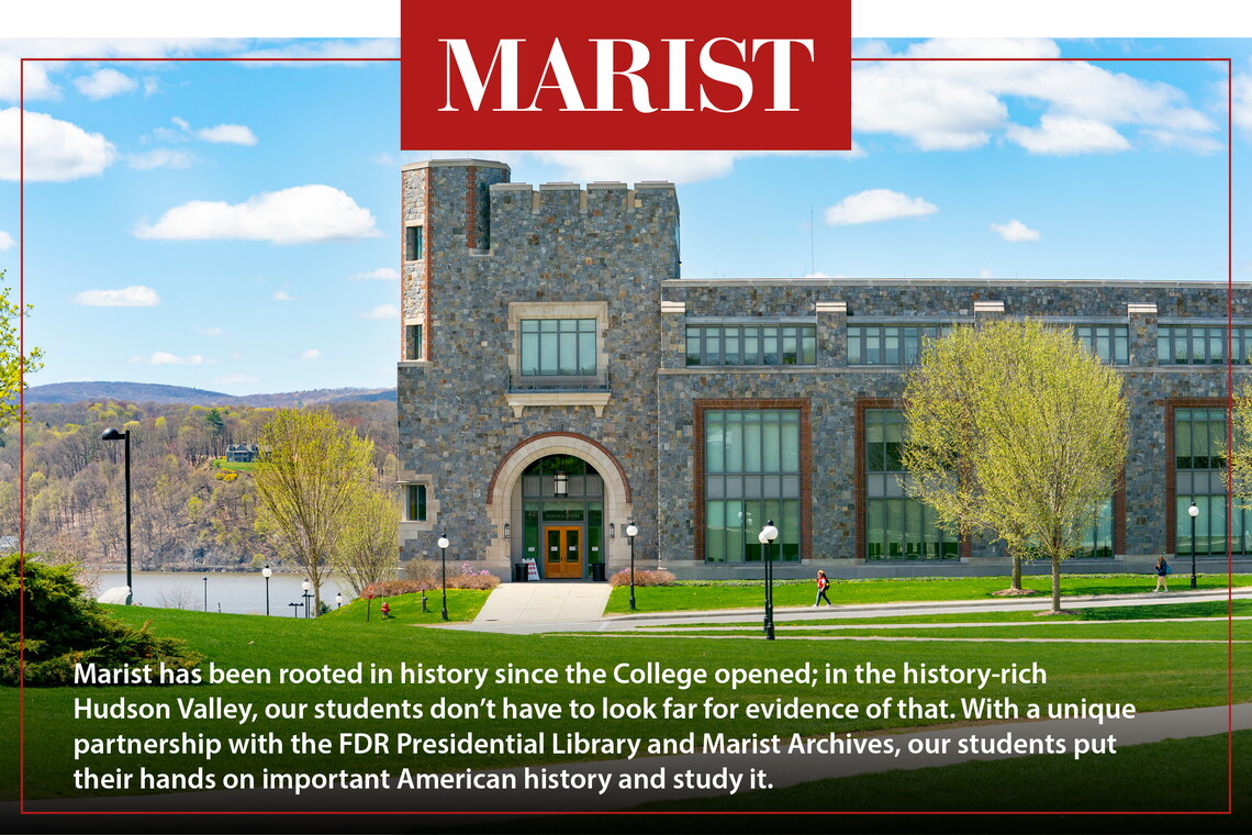 Marist has been rooted in history since the College opened; in the history-rich Hudson Valley, our students don’t have to look far for evidence of that. With a unique partnership with the FDR Presidential Library and Marist Archives, our students put their hands on important American history and study it.
